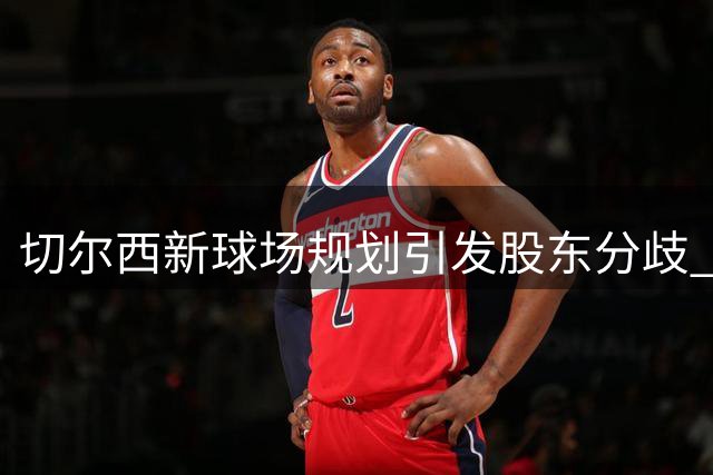 切尔西新球场规划引发股东分歧 伯利考虑出售所持股份